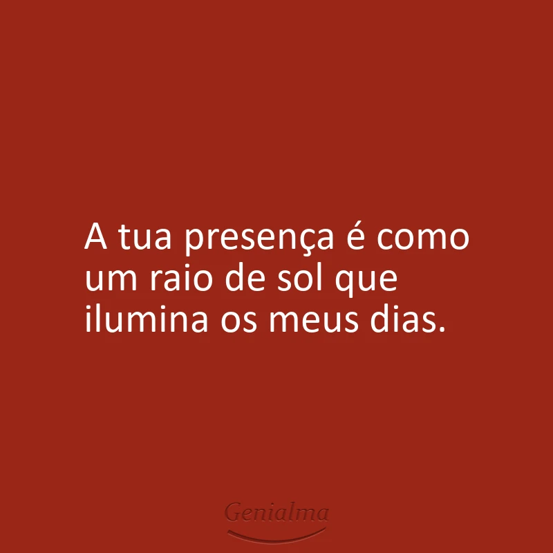 A tua presença é como um raio de sol que ilumina os meus dias.