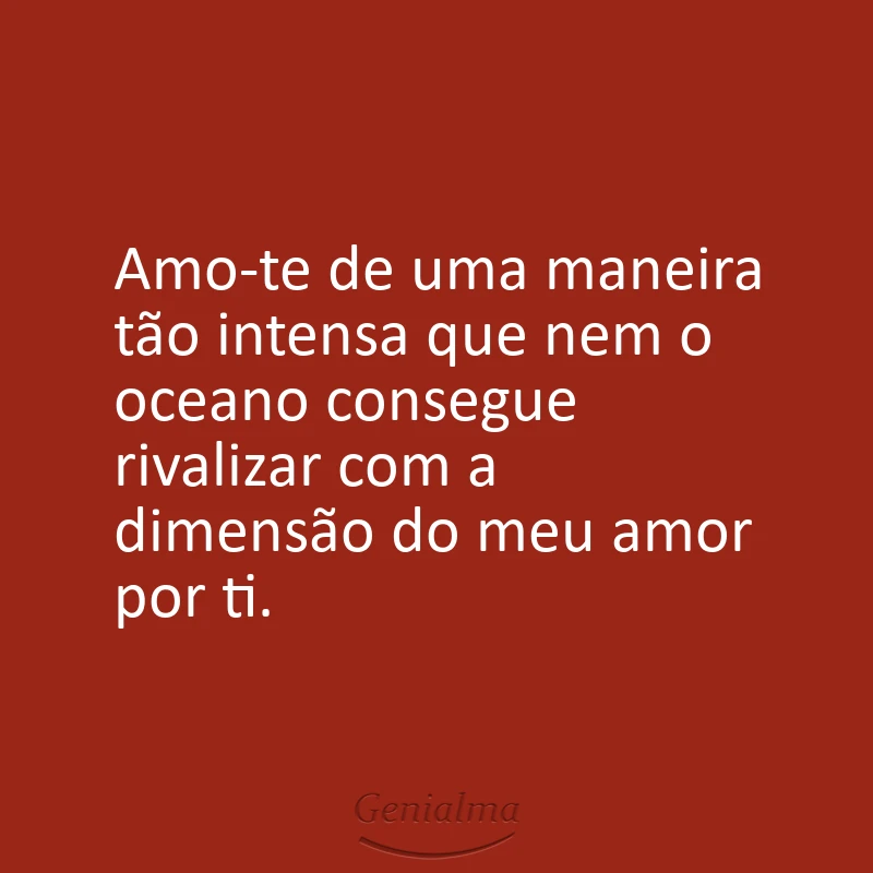 Amo-te de uma maneira tão intensa que nem o oceano consegue rivalizar com a dimensão do meu amor por ti.