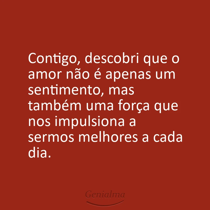 Contigo, descobri que o amor não é apenas um sentimento, mas também uma força que nos impulsiona a sermos melhores a cada dia.