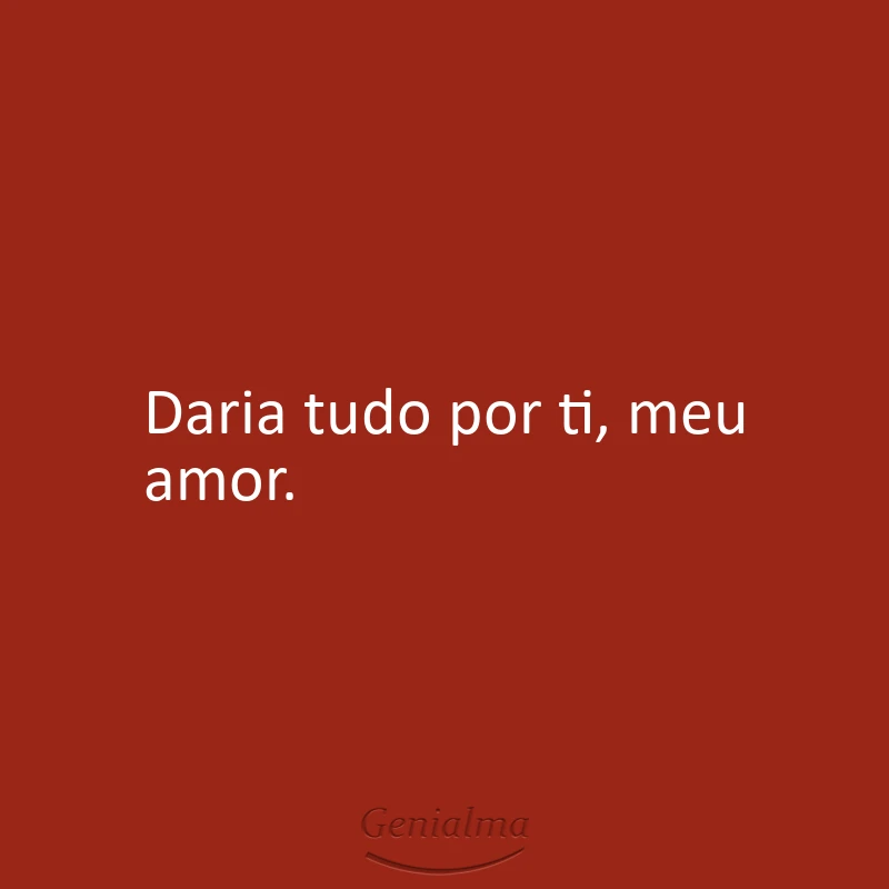 Daria tudo por ti, meu amor.