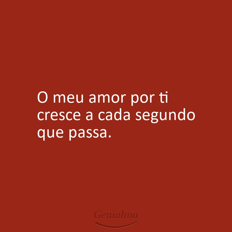 O meu amor por ti cresce a cada segundo que passa.