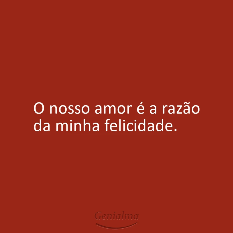 O nosso amor é a razão da minha felicidade.