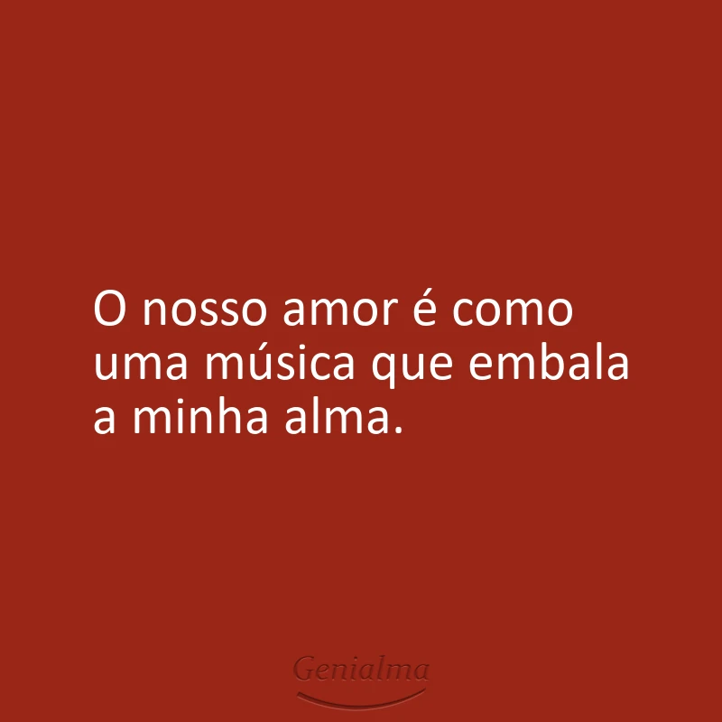 O nosso amor é como uma música que embala a minha alma.