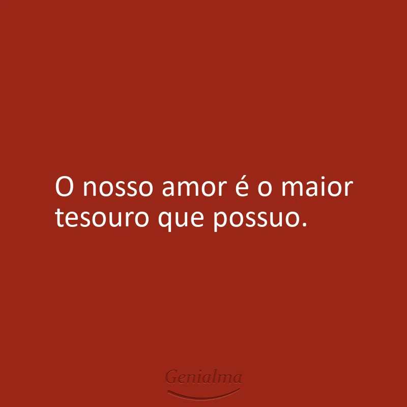 O nosso amor é o maior tesouro que possuo.