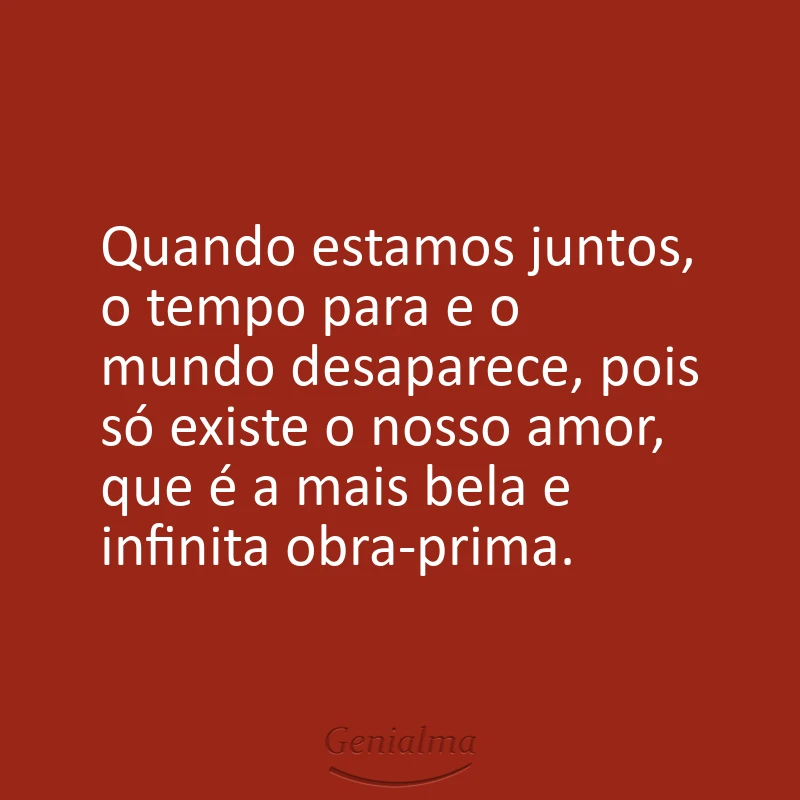Quando estamos juntos, o tempo para e o mundo desaparece, pois só existe o nosso amor, que é a mais bela e infinita obra-prima.