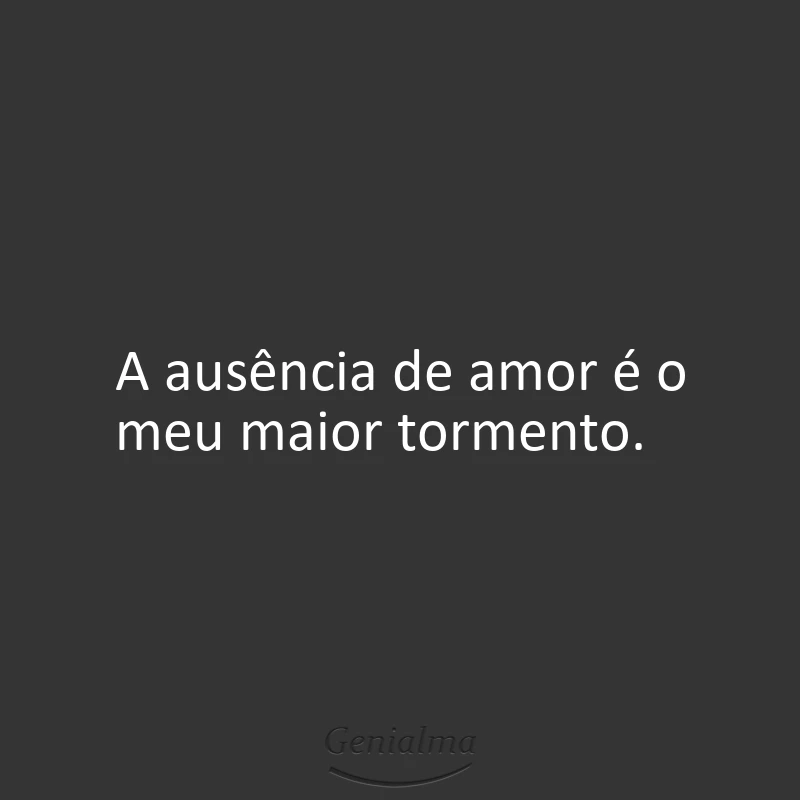 A ausência de amor é o meu maior tormento.