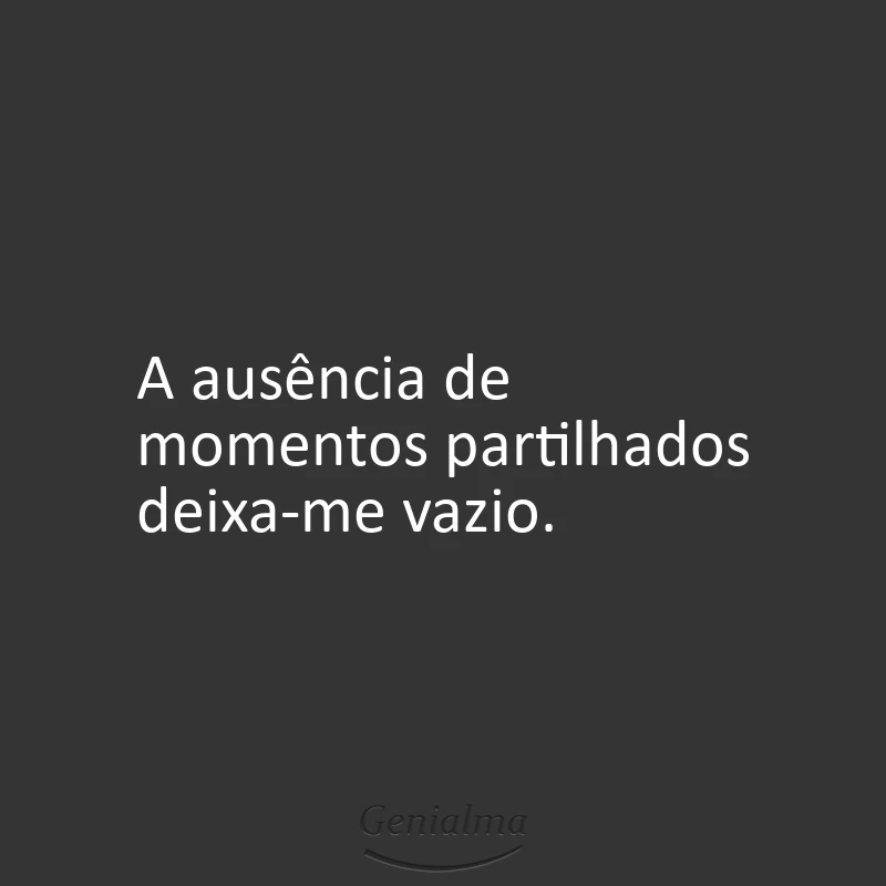 A ausência de momentos partilhados deixa-me vazio.