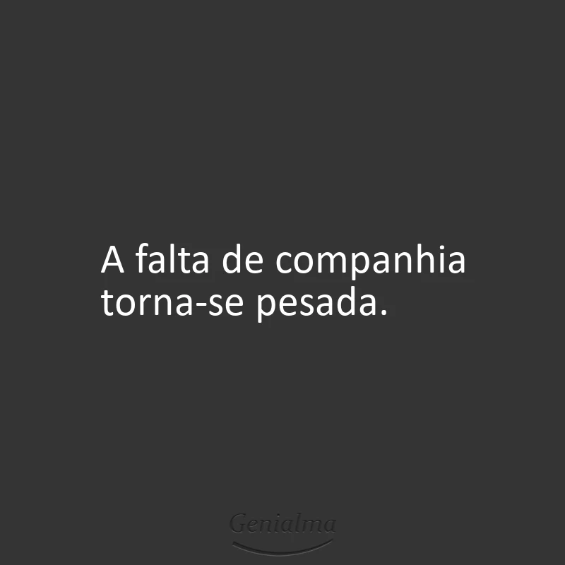 A falta de companhia torna-se pesada.