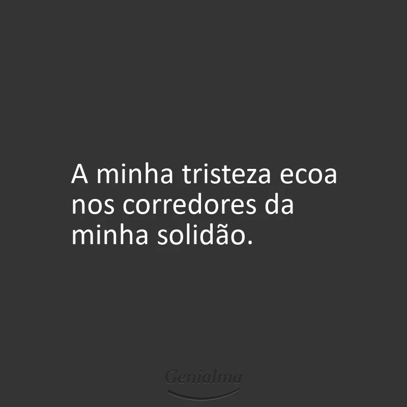 A minha tristeza ecoa nos corredores da minha solidão.
