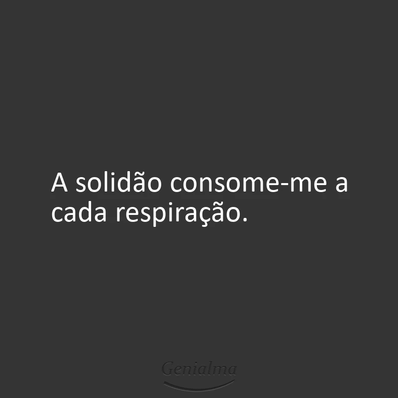 A solidão consome-me a cada respiração.