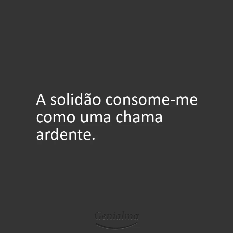 A solidão consome-me como uma chama ardente.