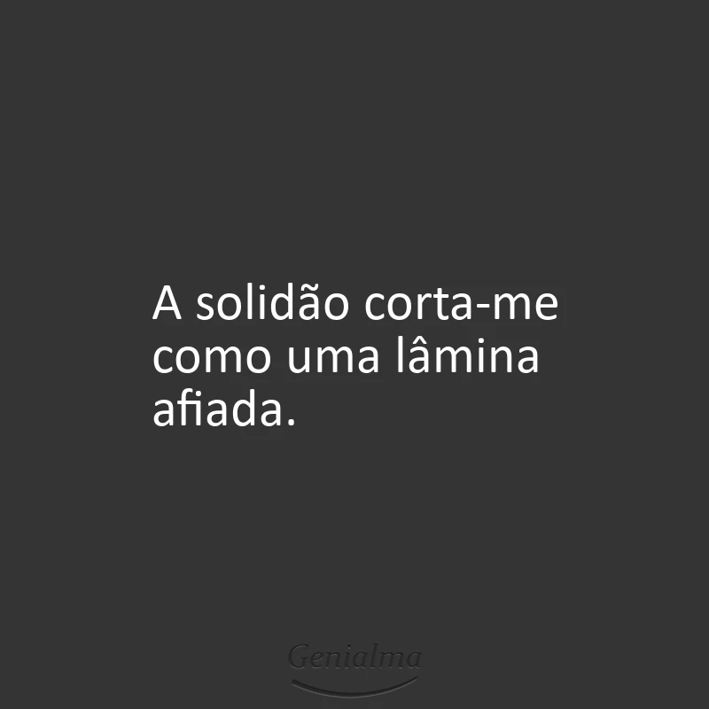 A solidão corta-me como uma lâmina afiada.