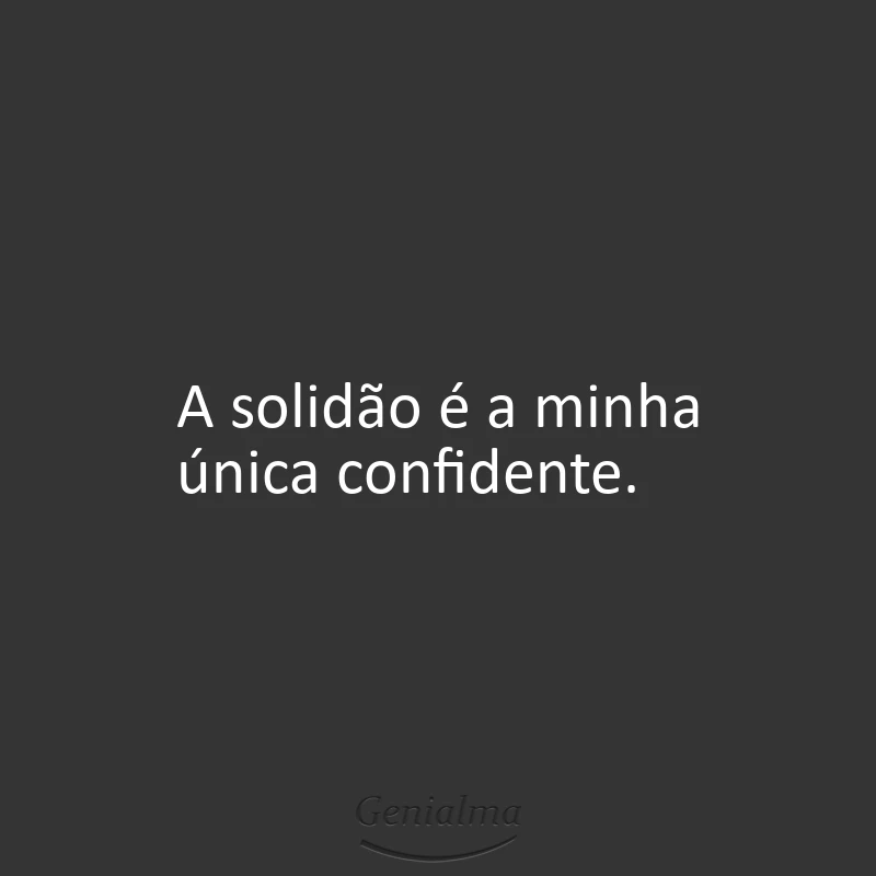 A solidão é a minha única confidente.