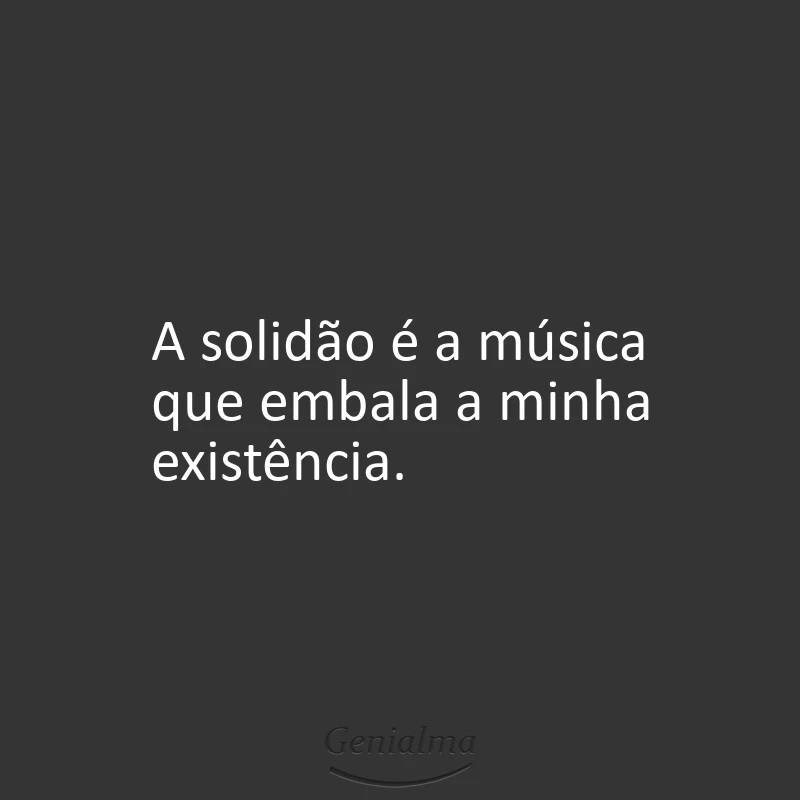 A solidão é a música que embala a minha existência.