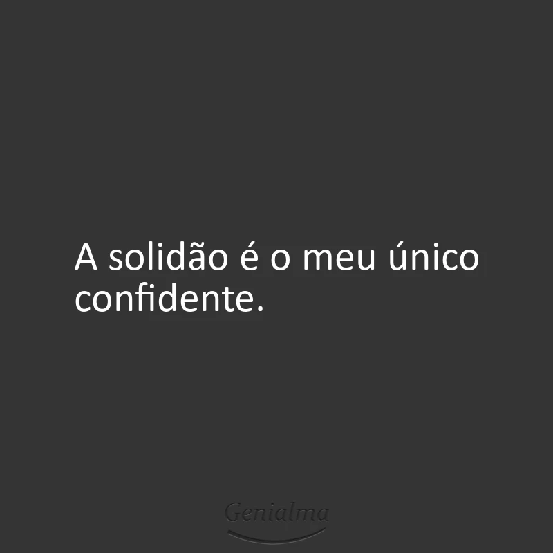 A solidão é o meu único confidente.