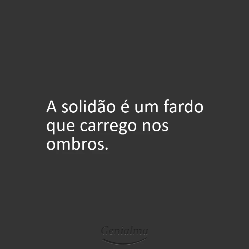 A solidão é um fardo que carrego nos ombros.