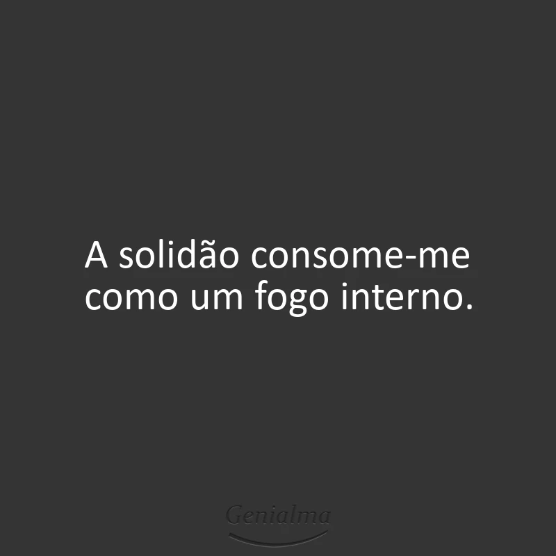 A solidão consome-me como um fogo interno.