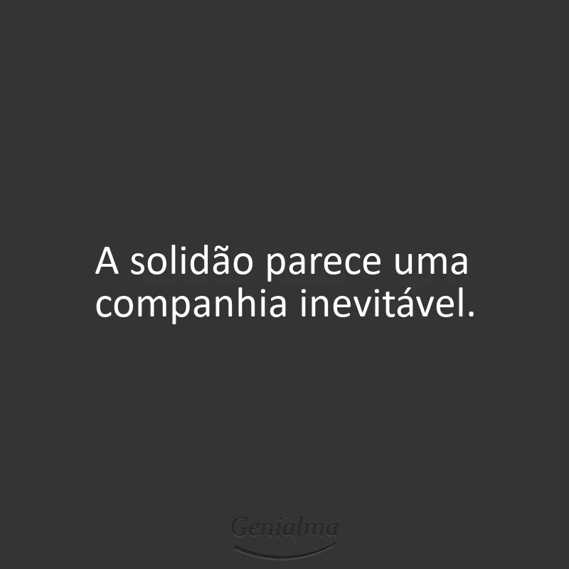 A solidão parece uma companhia inevitável.