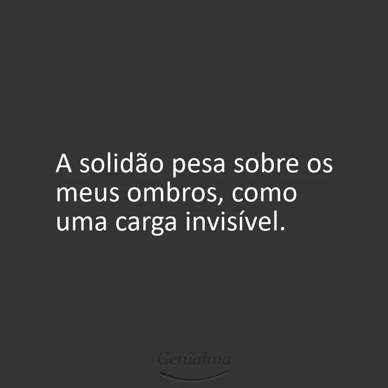 A solidão pesa sobre os meus ombros, como uma carga invisível.