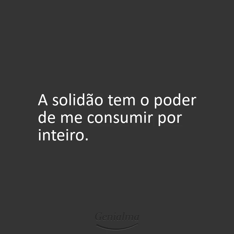 A solidão tem o poder de me consumir por inteiro.