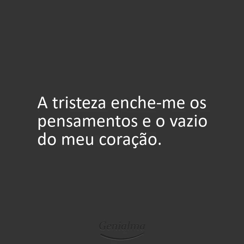 A tristeza enche-me os pensamentos e o vazio do meu coração.