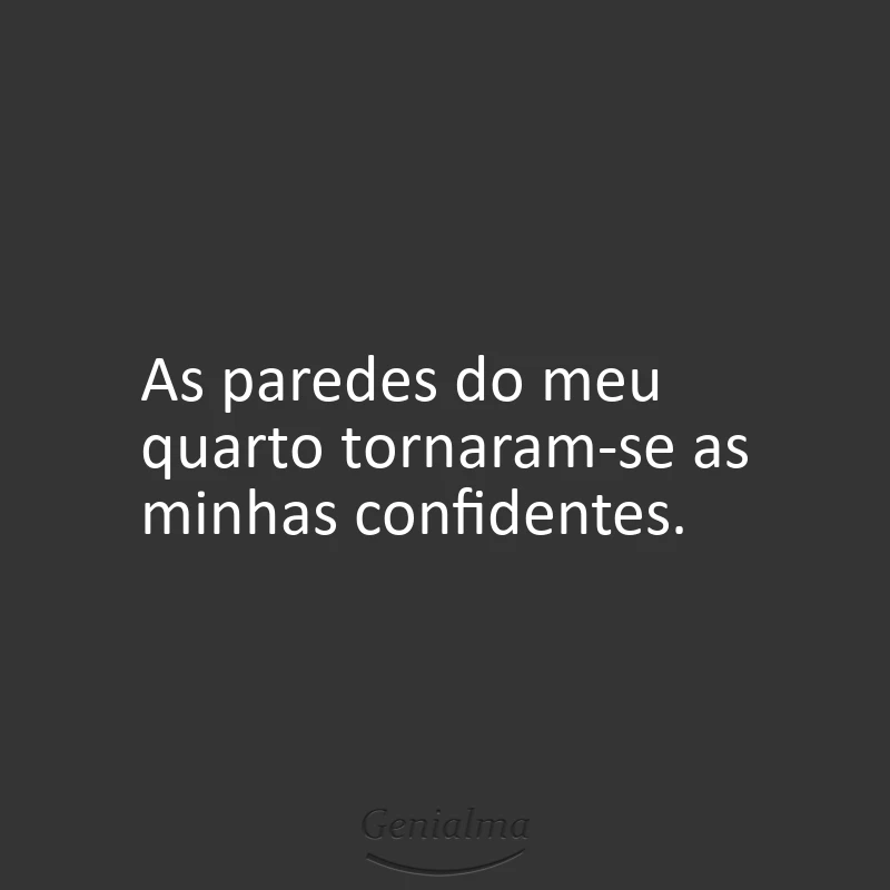 As paredes do meu quarto tornaram-se as minhas confidentes.
