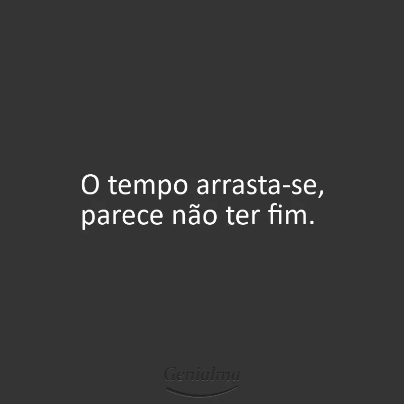 O tempo arrasta-se, parece não ter fim.