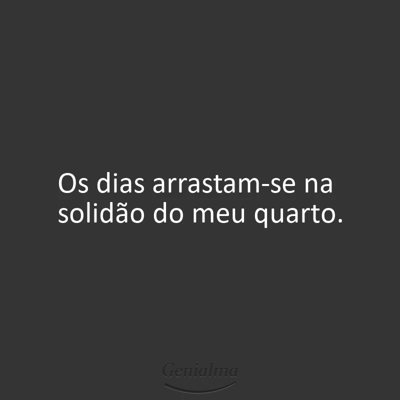Os dias arrastam-se na solidão do meu quarto.