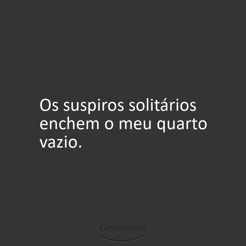 Os suspiros solitários enchem o meu quarto vazio.